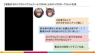 Copyright (C) 2022 DeNA Co.,Ltd. All Rights Reserved.
『逆転オセロニア』エイプリルフールでのAIによるキャラクターアセット生成 
6 
AIを使うなんて 
さすがオセロニアって感じ！ 
担当者の皆さん本当にお疲れさまです…！！ 
最高の4月1日をありがとうございました！ 
エイプリルフールにここまでするのは 
オセロニアだけなんじゃ？ 
最近のAI技術ってすごいなあ... 
 