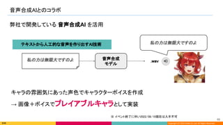 Copyright (C) 2022 DeNA Co.,Ltd. All Rights Reserved.
音声合成AIとのコラボ 
68 
弊社で開発している 音声合成AI を活用
音声合成
モデル
私の力は無限大ですのよ .wav 
私の力は無限大ですのよ
キャラの雰囲気にあった声色でキャラクターボイスを作成
→ 画像＋ボイスでプレイアブルキャラとして実装
テキストから人工的な音声を作り出すAI技術  
※ イベント終了に伴い2022/08/10現在は入手不可
 
 