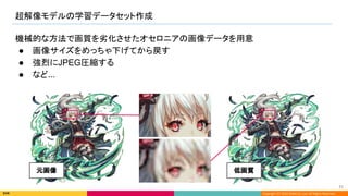 Copyright (C) 2022 DeNA Co.,Ltd. All Rights Reserved.
超解像モデルの学習データセット作成 
71 
機械的な方法で画質を劣化させたオセロニアの画像データを用意
● 画像サイズをめっちゃ下げてから戻す
● 強烈にJPEG圧縮する
● など...
元画像  低画質 
 