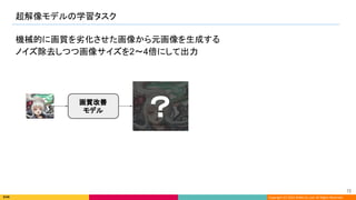 Copyright (C) 2022 DeNA Co.,Ltd. All Rights Reserved.
超解像モデルの学習タスク 
72 
機械的に画質を劣化させた画像から元画像を生成する
ノイズ除去しつつ画像サイズを2〜4倍にして出力
画質改善
モデル
？ 
 