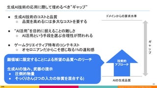 Copyright (C) 2022 DeNA Co.,Ltd. All Rights Reserved.
生成AI技術の応用に際して埋めるべき”ギャップ” 
AIの生成品質 
ドメインからの要求水準  
ギ
ャ
ッ
プ 
● 生成AI技術のコストと品質 
○ 品質を高めるには多大なコストを要する 
 
● “AI活用”を目的に据えることの難しさ 
○ AI活用という手段を選ぶ合理性が問われる 
 
● ゲームクリエイティブ特有のコンテキスト 
○ オセロニアンだからこそ感じ取る1%の違和感 
技術的 
アプローチ 
顔領域に限定することによる所望の品質へのリーチ
生成AIの強み、武器の提示
● 圧倒的物量
● そっくりさん(2つの入力の形質を混合する)
80 
 