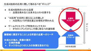 Copyright (C) 2022 DeNA Co.,Ltd. All Rights Reserved.
生成AI技術の応用に際して埋めるべき”ギャップ” 
AIの生成品質 
ドメインからの要求水準  
ギ
ャ
ッ
プ 
● 生成AI技術のコストと品質 
○ 品質を高めるには多大なコストを要する 
 
● “AI活用”を目的に据えることの難しさ 
○ AI活用という手段を選ぶ合理性が問われる 
 
● ゲームクリエイティブ特有のコンテキスト 
○ オセロニアンだからこそ感じ取る1%の違和感 
技術的 
アプローチ 
顔領域に限定することによる所望の品質へのリーチ
生成AIの強み、武器の提示
● 圧倒的物量
● そっくりさん(2つの入力の形質を混合する)
企画的 
アプローチ 
81 
 