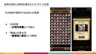 Copyright (C) 2022 DeNA Co.,Ltd. All Rights Reserved.
技術の強みと制約を踏まえたコンテンツ立案 
83 
10,000体が殺到するお知らせ画面 
 
 
 
● 10,000体 
→圧倒的物量という強み 
 
● 「駒絵」の見せ方 
→顔領域に限定という制約 
 