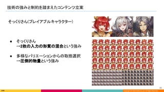 Copyright (C) 2022 DeNA Co.,Ltd. All Rights Reserved.
技術の強みと制約を踏まえたコンテンツ立案 
85 
そっくりさん(プレイアブルキャラクター) 
 
 
 
● そっくりさん 
→2枚の入力の形質の混合という強み 
 
● 多様なバリエーションからの取捨選択 
→圧倒的物量という強み 
 