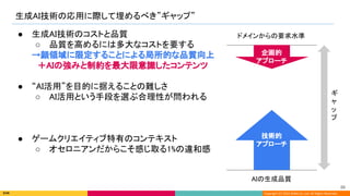 Copyright (C) 2022 DeNA Co.,Ltd. All Rights Reserved.
生成AI技術の応用に際して埋めるべき”ギャップ” 
AIの生成品質 
ドメインからの要求水準  
ギ
ャ
ッ
プ 
● 生成AI技術のコストと品質 
○ 品質を高めるには多大なコストを要する 
→顔領域に限定することによる局所的な品質向上 
　＋AIの強みと制約を最大限意識したコンテンツ 
 
● “AI活用”を目的に据えることの難しさ 
○ AI活用という手段を選ぶ合理性が問われる 
 
 
 
● ゲームクリエイティブ特有のコンテキスト 
○ オセロニアンだからこそ感じ取る1%の違和感 
技術的 
アプローチ 
企画的 
アプローチ 
86 
 