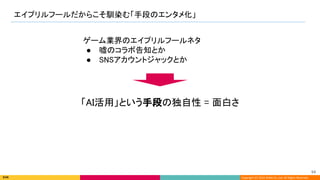 Copyright (C) 2022 DeNA Co.,Ltd. All Rights Reserved.
エイプリルフールだからこそ馴染む「手段のエンタメ化」 
94 
「AI活用」という手段の独自性 = 面白さ 
ゲーム業界のエイプリルフールネタ 
● 嘘のコラボ告知とか 
● SNSアカウントジャックとか 
 
