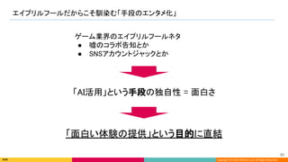 Copyright (C) 2022 DeNA Co.,Ltd. All Rights Reserved.
エイプリルフールだからこそ馴染む「手段のエンタメ化」 
95 
「AI活用」という手段の独自性 = 面白さ 
「面白い体験の提供」という目的に直結 
ゲーム業界のエイプリルフールネタ 
● 嘘のコラボ告知とか 
● SNSアカウントジャックとか 
 