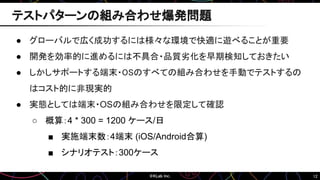 12
テストパターンの組み合わせ爆発問題
● グローバルで広く成功するには様々な環境で快適に遊べることが重要
● 開発を効率的に進めるには不具合・品質劣化を早期検知しておきたい
● しかしサポートする端末・OSのすべての組み合わせを手動でテストするの
はコスト的に非現実的
● 実態としては端末・OSの組み合わせを限定して確認
○ 概算：4 * 300 = 1200 ケース/日
■ 実施端末数：4端末 (iOS/Android合算)
■ シナリオテスト：300ケース
 