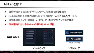 15
● 自前の端末で社内にデバイスファームを構築できる仕組み
● NetEase社が長年社内運用したデバイスファームを外販したサービス
● 端末格納用ラック、制御用ハードウェア、専用ソフトウェア等で構成
● 日本国内におけるAirLabの導入はKLabが初
AirLabとは？
ソフトウェア
ハードウェア
AirLab = +
※エンタープライズ版
 