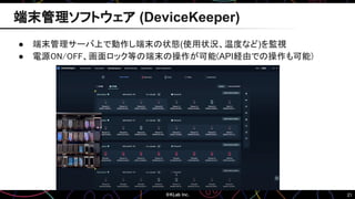 21
● 端末管理サーバ上で動作し端末の状態(使用状況、温度など)を監視
● 電源ON/OFF、画面ロック等の端末の操作が可能(API経由での操作も可能)
端末管理ソフトウェア (DeviceKeeper)
 