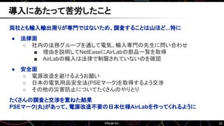 25
両社とも輸入輸出周りが専門ではないため、調査することは山ほど...特に
● 法律面
○ 社内の法務グループを通して電気、輸入専門の先生に問い合わせ
■ 理由を説明してNetEaseにAirLabの部品一覧を取得
■ AirLabの輸入は法律で制限されていないのを確認
● 安全面
○ 電源改造を避けるようお願い
○ 日本の電気用品安全法(PSEマーク)を取得するよう交渉
○ その他の災害防止についてたくさんのやりとり
たくさんの調査と交渉を重ねた結果
PSEマーク(丸)があって、電源改造不要の日本仕様AirLabを作ってくれるように
導入にあたって苦労したこと
 