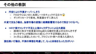 26
● 円安により予算オーバーしそう
○ FXはやらないのに為替レートをチェックする日々😱
○ ギリギリセーフで着地、再稟議せずに済んだ
外貨で支払う場合、為替市場の変動に結構影響受けるので気をつけるべし
● コロナ禍でコンテナ不足と上海ロックダウンによる大遅延
○ 越境EC気分で総重量300kg超える機材を運ぶのはのんきすぎ
○ ロックダウンが解除された頃コンテナ不足問題も消えた
○ 3ヶ月以上遅延したせいで、プロジェクト側への導入も遅れた
国を跨いだ場合、不測の事態を考慮して、もっと余裕をもった方がいい
その他の教訓
 