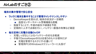 50
端末の集中管理で安心安全
● ラックに端末を集中することで管理やメンテナンスしやすい
○ DeviceKeeperを見れば、端末の状況が一目瞭然
■ 温度センサーやメール警報機能も搭載
○ 施錠することで、不慮の紛失や破損を予防
○ 定期的に人手で点検を行い、バッテリー膨張の有無など確認
● 毎日定時に充電の自動On/Off
○ 充電しっぱなしによるバッテリーの劣化を軽減
○ 手動でDeviceKeeperのGUIを使うのも十分便利だが
■ 充電を管理するスクリプトを書いて
■ 管理用PCのWindowsスケジューラーに丸投げ
AirLabのすごさ②
 