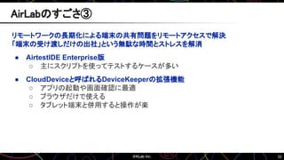 52
リモートワークの長期化による端末の共有問題をリモートアクセスで解決
「端末の受け渡しだけの出社」という無駄な時間とストレスを解消
● AirtestIDE Enterprise版
○ 主にスクリプトを使ってテストするケースが多い
● CloudDeviceと呼ばれるDeviceKeeperの拡張機能
○ アプリの起動や画面確認に最適
○ ブラウザだけで使える
○ タブレット端末と併用すると操作が楽
AirLabのすごさ③
 