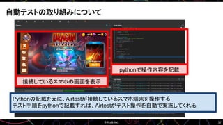 57
自動テストの取り組みについて
接続しているスマホの画面を表示
pythonで操作内容を記載
Pythonの記載を元に、Airtestが接続しているスマホ端末を操作する
テスト手順をpythonで記載すれば、Airtestがテスト操作を自動で実施してくれる
 