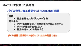 69
QAテストで役立った具体例
バグの発見、修正確認テストでAirLabが活躍
現象：
● 特定箇所でアプリがフリーズする
発生条件：
● アプリ新規開始後、1時間の箇所でのみ発生する
● デバッグ機能を使用しない
● 特定の端末でのみ発生する
多くの機種で回帰テストを行っていたため発見できた
 