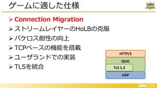 ➢ Connection Migration
➢ ストリームレイヤーのHoLBの克服
➢ パケロス耐性の向上
➢ TCPベースの機能を搭載
➢ ユーザランドでの実装
➢ TLSを統合
ゲームに適した仕様
HTTP/3
QUIC
UDP
TLS 1.3
 