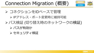➢ コネクションをIDベースで管理
➢ IPアドレス・ポート変更時に維持可能
➢ パス検証 (切り替え時のネットワークの検証)
➢ パスが有効か
➢ セキュリティ検証
Connection Migration (概要) 家庭用
スマホ
 
