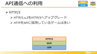 ➢ HTTP/3
➢ HTTP/1.x,2をHTTP/3へアップグレード
➢ HTTPをAPIに採用しているゲームは多い
API通信への利用 家庭用
スマホ
HTTP/3
QUIC
UDP
 