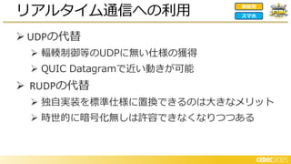 ➢ UDPの代替
➢ 輻輳制御等のUDPに無い仕様の獲得
➢ QUIC Datagramで近い動きが可能
➢ RUDPの代替
➢ 独自実装を標準仕様に置換できるのは大きなメリット
➢ 時世的に暗号化無しは許容できなくなりつつある
リアルタイム通信への利用 家庭用
スマホ
 