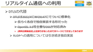 ➢ DTLSの代替
➢ DTLSは2022/4にRFC9147にてついに標準化
➢ 長らく各自で独自実装する形だった
➢ OpenSSL 3.0等主要なOSSが対応済み
➢ (資料公開後追記)上記誤りがあったので次ページにて訂正してあります
➢ RUDPへの適用については引き続き独自実装
リアルタイム通信への利用 家庭用
スマホ
 