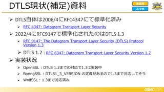 ➢ DTLS自体は2006/4にRFC4347にて標準化済み
➢ RFC 4347: Datagram Transport Layer Security
➢ 2022/4にRFC9147で標準化されたのはDTLS 1.3
➢ RFC 9147: The Datagram Transport Layer Security (DTLS) Protocol
Version 1.3
➢ DTLS 1.2 : RFC 6347: Datagram Transport Layer Security Version 1.2
➢ 実装状況
➢ OpenSSL : DTLS 1.2までの対応で1.3は実装中
➢ BoringSSL : DTLS1_3_VERSION の定義があるので1.3まで対応してそう
➢ WolfSSL : 1.3まで対応済み
DTLS現状(補足)資料 家庭用
スマホ
 