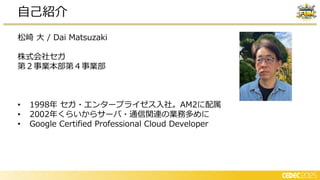 松崎 大 / Dai Matsuzaki
株式会社セガ
第２事業本部第４事業部
• 1998年 セガ・エンタープライゼス入社。AM2に配属
• 2002年くらいからサーバ・通信関連の業務多めに
• Google Certified Professional Cloud Developer
自己紹介
 