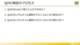 1. QUICをUnityで使うことができるか？
2. QUICはリアルタイム通信のプロトコルになり得るのか？
3. QUICはリアルタイム通信のプロトコルになり得たのか？
QUIC検証のプロセス
 