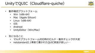 • 動作確認プラットフォーム
• Win（x86-64）
• Mac（Apple Silicon）
• Linux（x86-64）
• iOS
• Android
• UnityEditor（Win/Mac）
• 気になること
• マルチプラットフォーム対応時のビルド・動作チェックが大変
• netstandard2.1準拠で書かれたQUIC実装が欲しい…
UnityでQUIC（Cloudflare-quiche）
 