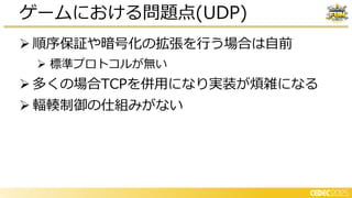 ➢ 順序保証や暗号化の拡張を行う場合は自前
➢ 標準プロトコルが無い
➢ 多くの場合TCPを併用になり実装が煩雑になる
➢ 輻輳制御の仕組みがない
ゲームにおける問題点(UDP)
 