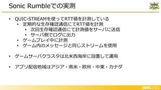 • QUIC-STREAMを使ってRTT値を計測している
• 定期的な生存確認通信にてRTT値を計測
• 次回生存確認通信にて計測値をサーバに送信
• サーバ側でログに出力
• ゲームプレイ中に計測
• ゲーム内のメッセージと同じストリームを使用
• ゲームサーバクラスタは北米西海岸に設置して運用
• アプリ配信地域はアジア・南米・欧州・中東・カナダ
Sonic Rumbleでの実測
 