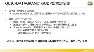 • Sonic Rumbleでの問題
• Sonic Rumbleでは切断判定に至るケースが一定割合で存在していた
• 調査して分かったこと
• 地域・時間・端末スペック・OSには非依存だった
• 該当ユーザーは再送やジッタが発生、その後切断判定に至る
• Sonic Rumbleは、非効率なメッセージ送信になっていた
• まとめ 理が効き らい送信
• 通信量の割にパケット数が多い
パケット数の多さに起因した通信経路上の機器でのパケットドロップと予想
QUIC-DATAGRAMからUDPに暫定変更
 
