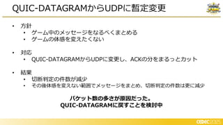 • 方針
• ゲーム中のメッセージをなるべくまとめる
• ゲームの体感を変えたくない
• 対応
• QUIC-DATAGRAMからUDPに変更し、ACKの分をまるっとカット
• 結果
• 切断判定の件数が減少
• その後体感を変えない範囲でメッセージをまとめ、切断判定の件数は更に減少
パケット数の多さが原因だった。
QUIC-DATAGRAMに戻すことを検討中
QUIC-DATAGRAMからUDPに暫定変更
 