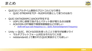 • QUICはリアルタイム通信のプロトコルになり得る
• QUIC-STREAMをTCP・RUDPの代替として使うのはあり
• QUIC-DATAGRAMにはACKが存在する
• UDPと同じ感覚で投げるとパケット数が増える点は留意
• ACKのON-OFF機能や頻度制御機能などが欲しい
• draft-ietf-quic-ack-frequency-11 - QUIC Acknowledgment Frequency
• Unity + QUIC、非C#なOSSを使ったことで保守が結構ツライ
• マルチプラットフォーム対応はそれなりに大変
• netstandard2.1で書かれたQUIC実装がとても欲しい
まとめ
 