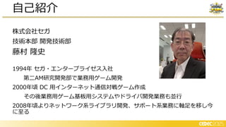 株式会社セガ
技術本部 開発技術部
藤村 隆史
1994年 セガ・エンタープライゼス入社
第二AM研究開発部で業務用ゲーム開発
2000年頃 DC 用インターネット通信対戦ゲーム作成
その後業務用ゲーム基板用システムやドライバ開発業務も並行
2008年頃よりネットワーク系ライブラリ開発、サポート系業務に軸足を移し今
に至る
自己紹介
 