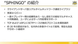 • クライアントサーバ型リアルタイムネットワーク通信ライブラリ
• 実装は C/C++
• ～数十プレイヤー間の信頼性あり・なし混在での疑似マルチキャス
ト同報通信、ユーザによるサーバ内 理をサポート
• TCP および UDP上にSCTPベースの独自プロトコルを個別選択
• 約 20 年の歴史があり、社内外の多数タイトルで採用、現在も改良
やサポート継続中
“SPHINGO” の紹介
 
