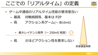 • ゲーム中通信のリアルタイム性能の要求度合い
– 最高 対戦格闘等、基本は P2P
– 高 アクション系ゲーム(～ 数10mS)
• 最大レイテンシ限界（～ 250mS 程度）
ここでの「リアルタイム」の定義
– 低 さほどアクション性を要求しない
許容遅延時間
 