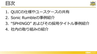 1. QUICの仕様やユースケースの共有
2. Sonic Rumbleの事例紹介
3. “SPHINGO” およびその採用タイトル事例紹介
4. 社内の取り組みの紹介
目次
 