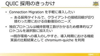 • Connection Migration を手軽に導入したい
– ある採用タイトルで、クライアントの接続回線が切り
替わった際における自動復旧のニーズ
• 独自プロトコルは維持管理工数がかかるため標準的なプ
ロトコルを選択肢に加えたい
⇒既存環境への導入のしやすさ、導入時期における機能
実装の比較結果として chromium-quiche を利用
QUIC 採用のきっかけ
 