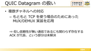 • 数チャネルへの対応
– もともと TCP を使う場合のためにあった
MUX/DEMUX 実装を応用
⇒ 但し信頼性が無い通信であるにも関わらず存在する
ACK が冗長、という部分は未解決
QUIC Datagram の扱い 互換機能実装
とテスト導入
 