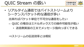 • リアルタイム通信ではバイトストリームより
シーケンスパケット的な通信が多い
出来ればパケット単位で不可分な通信をしたい
– QUIC の場合はミドルボックスでの操作可能性が低い
• 送信側実装の工夫でメッセージ指向っぽくできる
⇒ストリームの伝送効率とは相反
QUIC Stream の扱い 互換機能実装
とテスト導入
 
