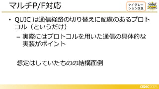• QUIC は通信経路の切り替えに配慮のあるプロト
コル（というだけ）
– 実際にはプロトコルを用いた通信の具体的な
実装がポイント
想定はしていたものの結構面倒
マルチP/F対応 マイグレー
ション改良
 
