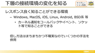 レスポンス良く知ることができる環境
– Windows, MacOS, iOS, Linux, Android, BSD系 等
• カーネル通知をコールバックやイベント、ソケッ
ト等で知ることができる
但し方法はまちまちかつ不確実なのでいくつかの手法を
併用
下層の接続環境の変化を知る マイグレー
ション改良
 