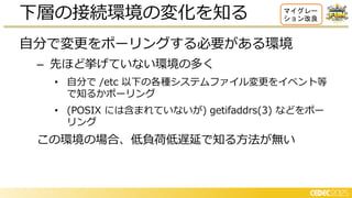 自分で変更をポーリングする必要がある環境
– 先ほど挙げていない環境の多く
• 自分で /etc 以下の各種システムファイル変更をイベント等
で知るかポーリング
• (POSIX には含まれていないが) getifaddrs(3) などをポー
リング
この環境の場合、低負荷低遅延で知る方法が無い
下層の接続環境の変化を知る マイグレー
ション改良
 
