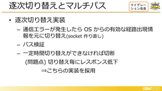 • 逐次切り替え実装
– 通信エラーが発生したら OS からの有効な経路出現情
報を元に切り替え(socket 作り直し)
– パス検証
– 一定時間切り替えができなければ切断
(問題点) 切り替え毎にレスポンス低下
⇒こちらの実装を採用
逐次切り替えとマルチパス マイグレー
ション改良
 
