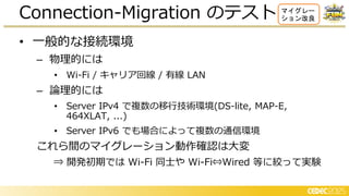 • 一般的な接続環境
– 物理的には
• Wi-Fi / キャリア回線 / 有線 LAN
– 論理的には
• Server IPv4 で 数の移行技術環境(DS-lite, MAP-E,
464XLAT, ...)
• Server IPv6 でも場合によって 数の通信環境
これら間のマイグレーション動作確認は大変
⇒ 開発初期では Wi-Fi 同士や Wi-Fi⇔Wired 等に絞って実験
Connection-Migration のテスト マイグレー
ション改良
 