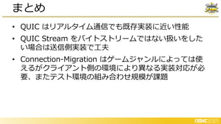 • QUIC はリアルタイム通信でも既存実装に近い性能
• QUIC Stream をバイトストリームではない扱いをした
い場合は送信側実装で工夫
• Connection-Migration はゲームジャンルによっては使
えるがクライアント側の環境により異なる実装対応が必
要、またテスト環境の組み合わせ規模が課題
まとめ
 