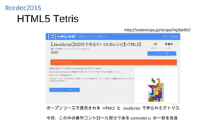 HTML5 Tetris
http://coderecipe.jp/recipe/iHjJBJx9Si/
オープンソースで提供される HTML5 と JavaScript で作られたテトリス
今回、この中の操作コントロール部分である controller.js の一部を改良
#cedec2015
 