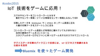 IoT 技術をゲームに応用！
スマホやセンサーをコントローラーとみなす
　動きやセンサー情報／ジャイロ情報をセンサー情報とみなして収集する
収集したデータを WebSocket で（ HTML5 の）ゲーム画面に送る
　大量の収集データをステートレスに送る
コントローラーとゲーム画面とが物理的に離れていてもかまわない
　地球の裏側のゲームをコントロール
　スタジアムのオーロラビジョンに映ったゲームを手元のスマホでコントロール
　　　：
デバイスデータ収集のバックエンド技術には、 IoT ビジネスで実績のある
仕組みを流用
Bluemix を使ったゲーム開発
#cedec2015
 