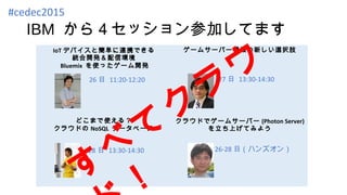 IBM から４セッション参加してます
#cedec2015
IoT デバイスと簡単に連携できる
統合開発＆配信環境
Bluemix を使ったゲーム開発
ゲームサーバー構築の新しい選択肢
どこまで使える？
クラウドの NoSQL データベース
クラウドでゲームサーバー (Photon Server)
を立ち上げてみよう
26 日 11:20-12:20 27 日 13:30-14:30
28 日 13:30-14:30 26-28 日（ハンズオン）
す
べ
て
ク
ラ
ウ
 